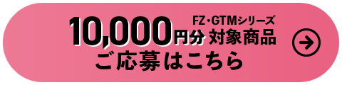 10,000円分対象商品FZ・GTMシリーズ ご応募はこちら