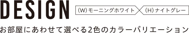 DESIGN (W)モーニングホワイト (H)ナイトグレー お部屋に合わせて選べる2色のカラーバリエーション