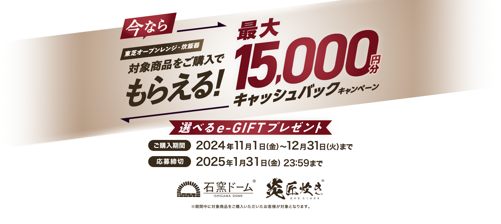 今なら東芝オーブンレンジ・炊飯器対象商品をご購入でもらえる！最大15,000円分キャッシュバックキャンペーン 選べるe-GIFTプレゼント 購入期間 2024年11月1日(金)～12月31日(火) 応募締切 2025年1月31日(金)23:59まで