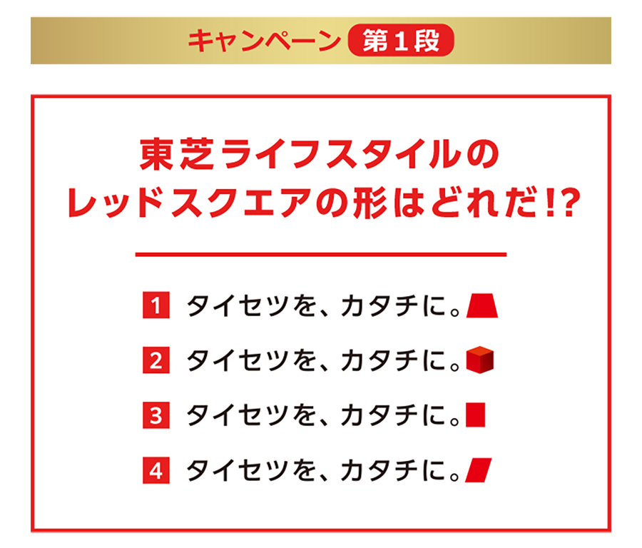 キャンペーン第1弾の問題は「東芝ライフスタイルのレッドスクエアはどれだ⁉」 回答1はタイセツを、カタチに。台形のレッドスクエア 回答2はタイセツを、カタチに。立方体のレッドスクエア 回答3はタイセツを、カタチに。長方形のレッドスクエア 回答4はタイセツを、カタチに。平行四辺形のレッドスクエア