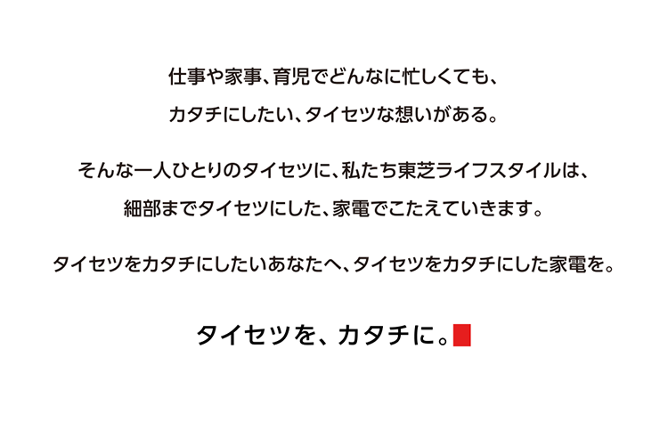 仕事や家事、育児でどんなに忙しくても、カタチにしたい、タイセツな想いがある。そんな一人ひとりのタイセツに、私たち東芝ライフスタイルは、細部までタイセツにした、家電でこたえていきます。タイセツをカタチにしたいあなたへ、タイセツをカタチにした家電を。 タイセツを、カタチに。