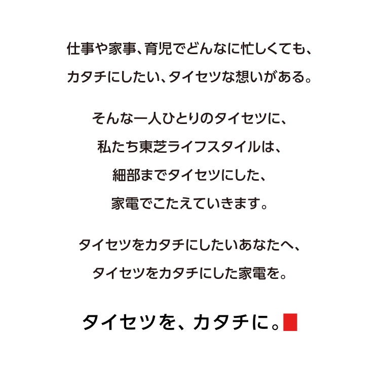 仕事や家事、育児でどんなに忙しくても、カタチにしたい、タイセツな想いがある。そんな一人ひとりのタイセツに、私たち東芝ライフスタイルは、細部までタイセツにした、家電でこたえていきます。タイセツをカタチにしたいあなたへ、タイセツをカタチにした家電を。 タイセツを、カタチに。