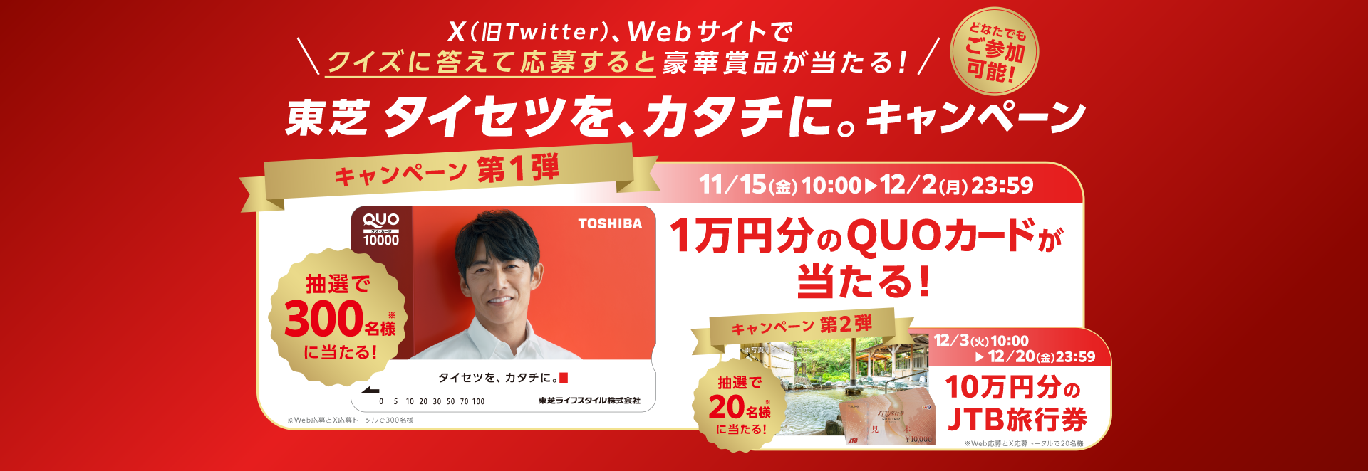 どなたでもご参加可能 X（旧Twitter）またはウェブサイトでクイズに答えて応募すると豪華賞品があたる「東芝 タイセツを、カタチに。キャンペーン」 第1弾では1万円分のQUOカードが抽選で300名様に当たる。第2弾では10万円分のJTB旅行券が抽選で20名様に当たる。※抽選者数はウェブ応募とX応募のトータルになります。第1弾：2024年11月15日(金)10:00開始