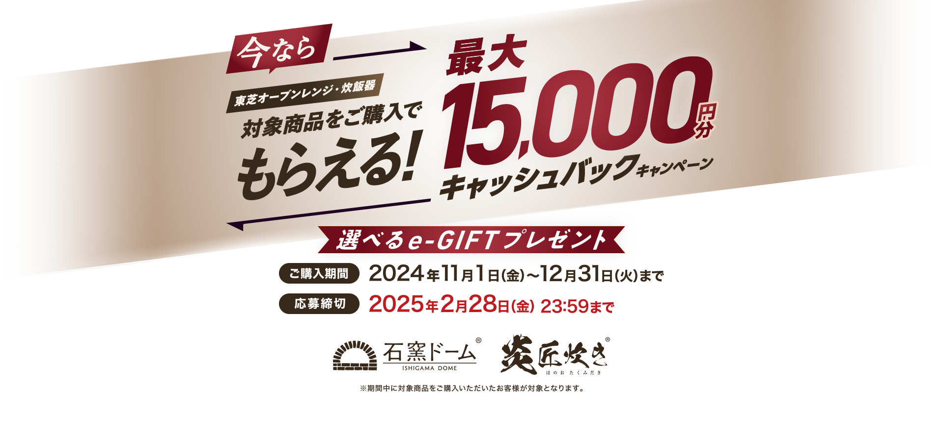 今なら東芝オーブンレンジ・炊飯器対象商品をご購入でもらえる！最大15,000円分キャッシュバックキャンペーン 選べるe-GIFTプレゼント 購入期間 2024年11月1日(金)～12月31日(火) 応募締切 2025年2月28日(金)23:59まで