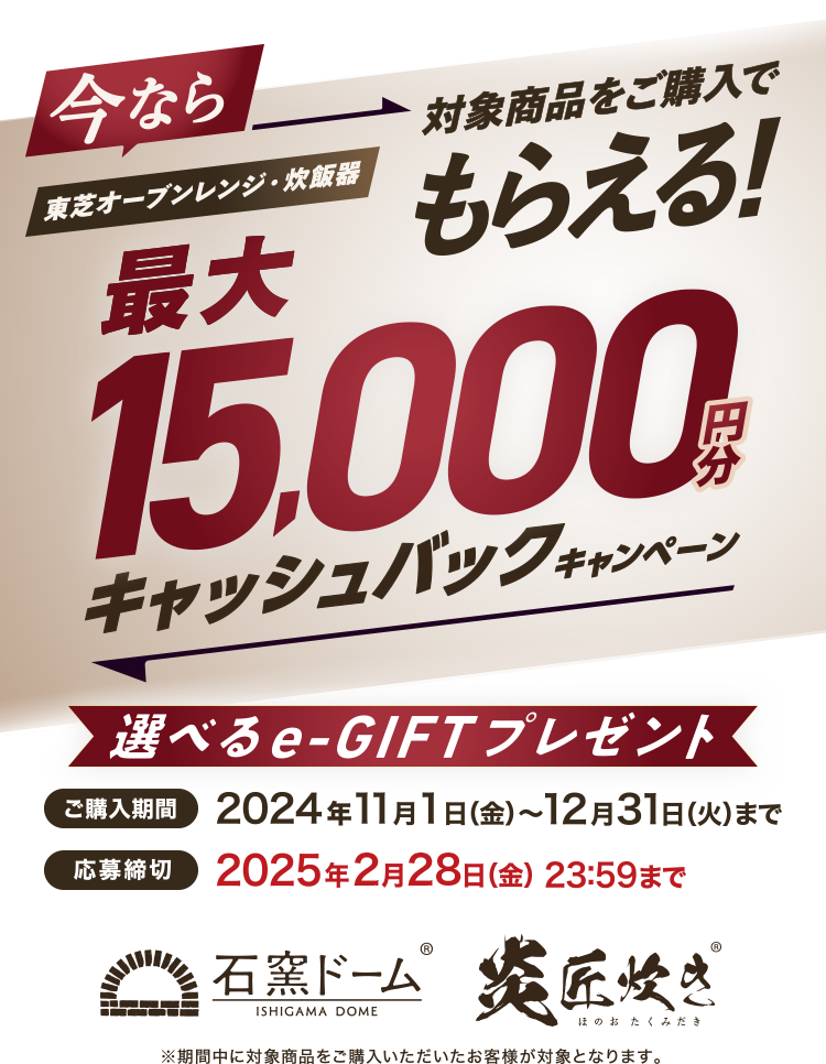 今なら東芝オーブンレンジ・炊飯器対象商品をご購入でもらえる！最大15,000円分キャッシュバックキャンペーン 選べるe-GIFTプレゼント 購入期間 2024年11月1日(金)～12月31日(火) 応募締切 2025年2月28日(金)23:59まで